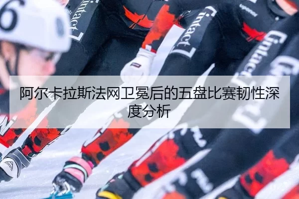 阿尔卡拉斯法网卫冕后的五盘比赛韧性深度分析