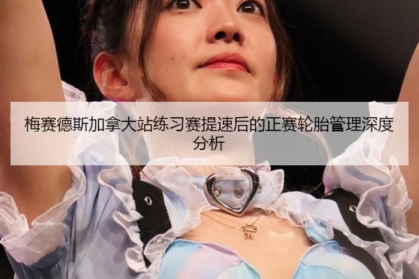 梅赛德斯加拿大站练习赛提速后的正赛轮胎管理深度分析