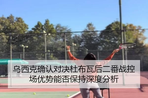 乌西克确认对决杜布瓦后二番战控场优势能否保持深度分析